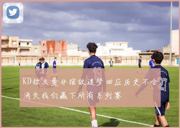 KD称火勇非宿敌追梦回应历史不会消失我们赢下所有系列赛