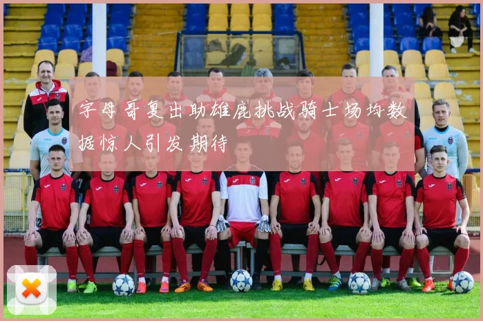 字母哥复出助雄鹿挑战骑士场均数据惊人引发期待