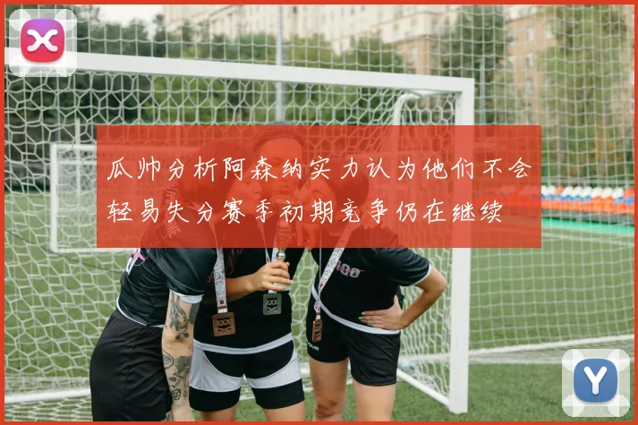 瓜帅分析阿森纳实力认为他们不会轻易失分赛季初期竞争仍在继续