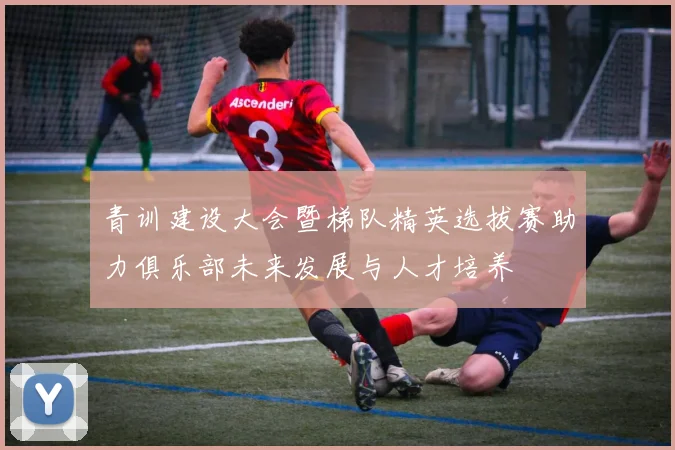 青训建设大会暨梯队精英选拔赛助力俱乐部未来发展与人才培养