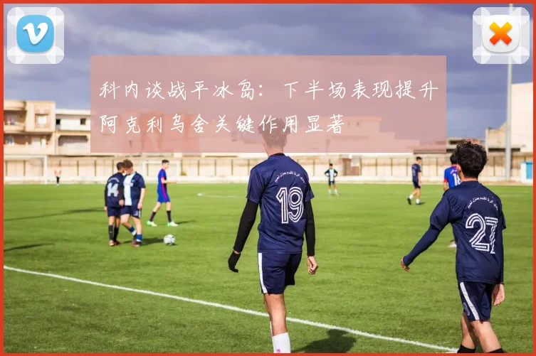科内谈战平冰岛:下半场表现提升阿克利乌舍关键作用显著