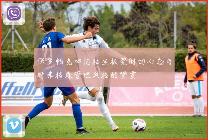 保罗帕克回忆枯坐板凳时的心态与对弗格森管理风格的赞赏