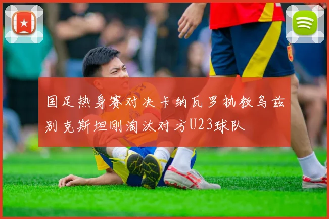 国足热身赛对决卡纳瓦罗执教乌兹别克斯坦刚淘汰对方U23球队