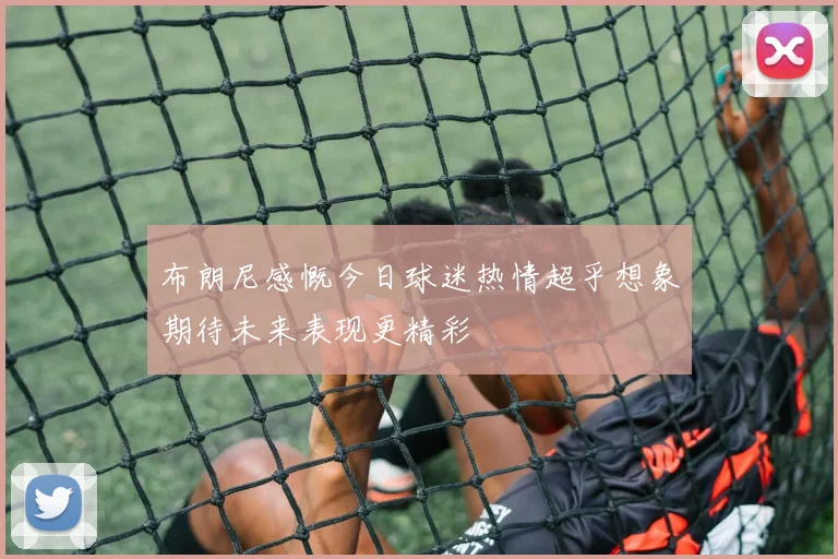 布朗尼感慨今日球迷热情超乎想象期待未来表现更精彩