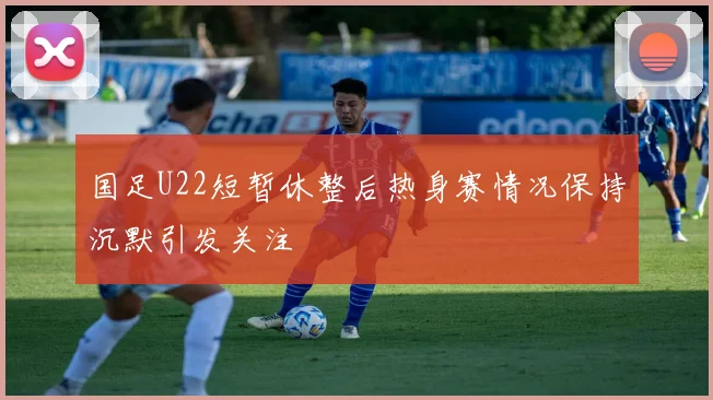 国足U22短暂休整后热身赛情况保持沉默引发关注