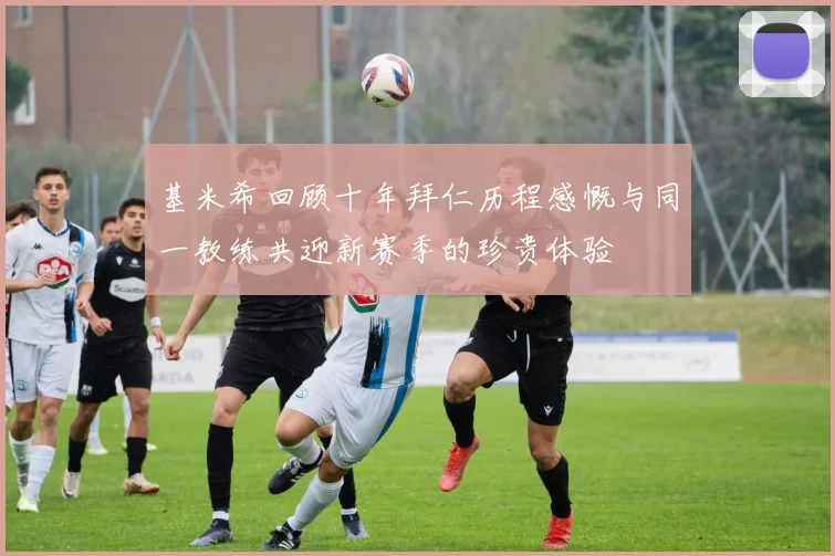 基米希回顾十年拜仁历程感慨与同一教练共迎新赛季的珍贵体验