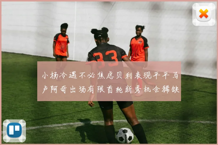 小杨冷遇不必焦虑贝利表现平平马卢阿奇出场有限首轮新秀机会稀缺