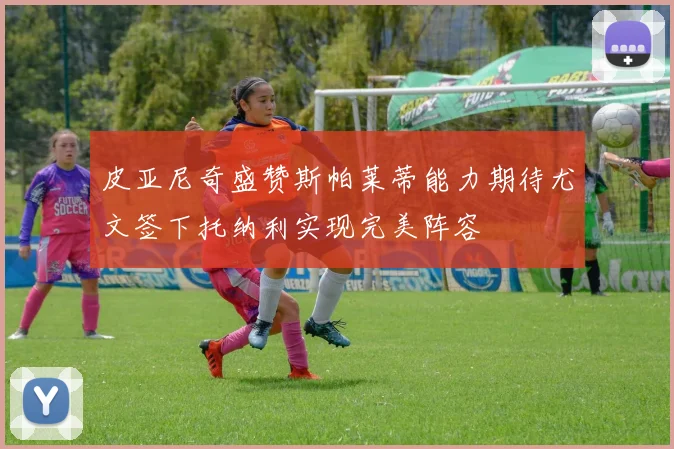 皮亚尼奇盛赞斯帕莱蒂能力期待尤文签下托纳利实现完美阵容