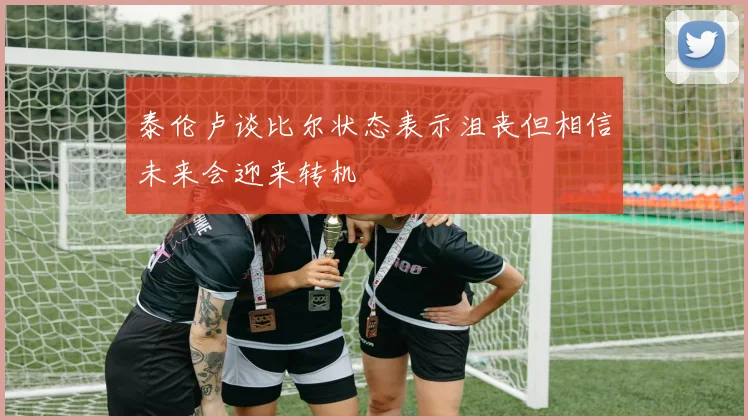 泰伦卢谈比尔状态表示沮丧但相信未来会迎来转机