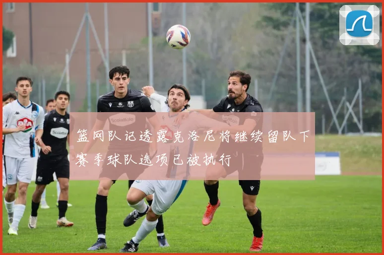 篮网队记透露克洛尼将继续留队下赛季球队选项已被执行