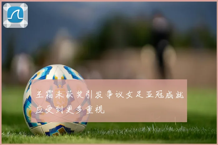 王霜未获奖引发争议女足亚冠成就应受到更多重视