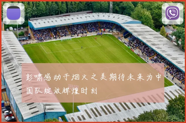 彭啸感动于烟火之美期待未来为中国队绽放辉煌时刻