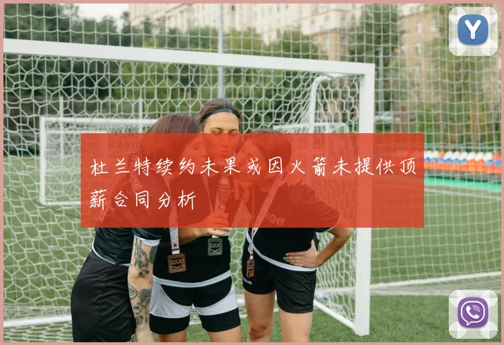 杜兰特续约未果或因火箭未提供顶薪合同分析