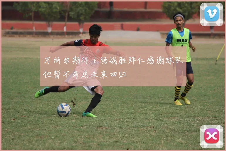 万纳尔期待主场战胜拜仁感谢球队但暂不考虑未来回归