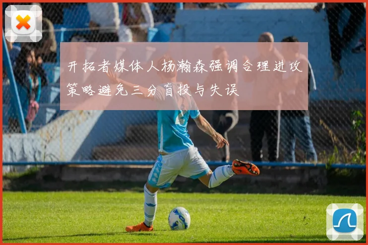 开拓者媒体人杨瀚森强调合理进攻策略避免三分盲投与失误