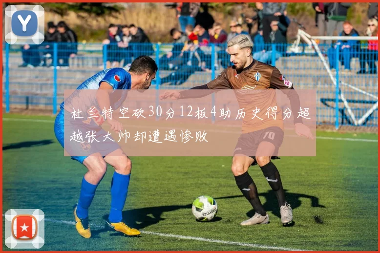 杜兰特空砍30分12板4助历史得分超越张大帅却遭遇惨败