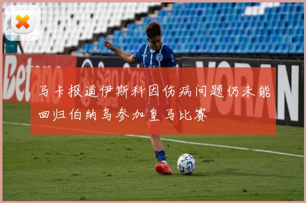 马卡报道伊斯科因伤病问题仍未能回归伯纳乌参加皇马比赛