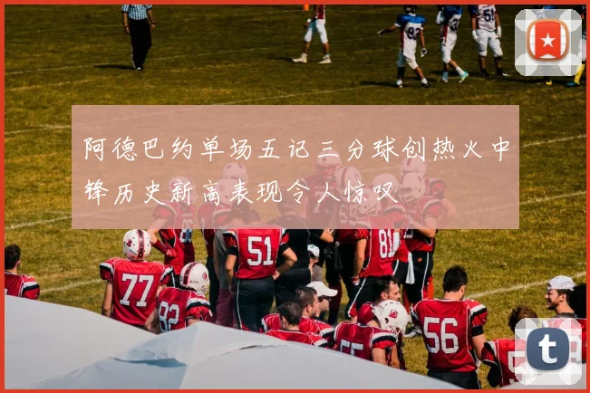 阿德巴约单场五记三分球创热火中锋历史新高表现令人惊叹