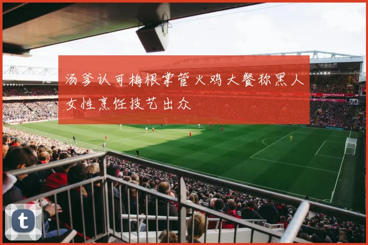 汤爹认可梅根掌管火鸡大餐称黑人女性烹饪技艺出众