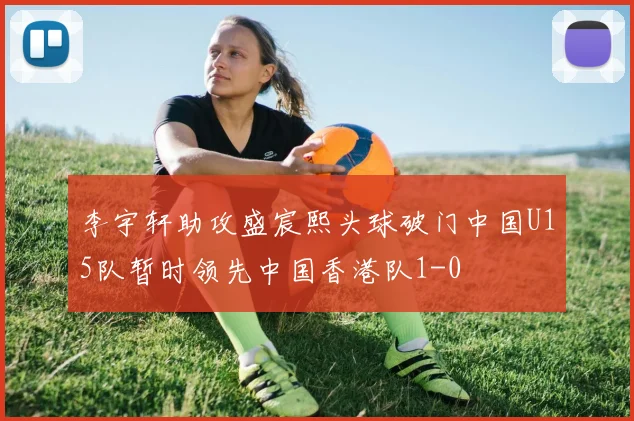 李宇轩助攻盛宸熙头球破门中国U15队暂时领先中国香港队1-0